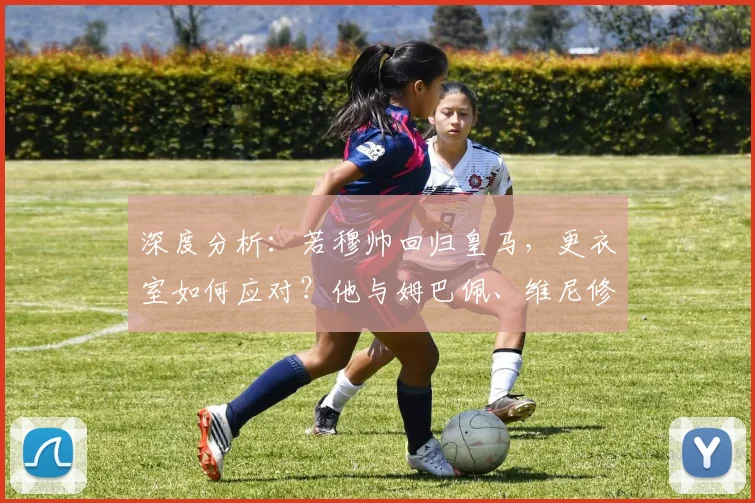 深度分析：若穆帅回归皇马，更衣室如何应对？他与姆巴佩、维尼修斯的潜在互动是关键