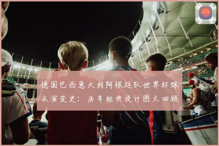 德国巴西意大利阿根廷队世界杯球衣演变史：历年经典设计图文回顾与分析