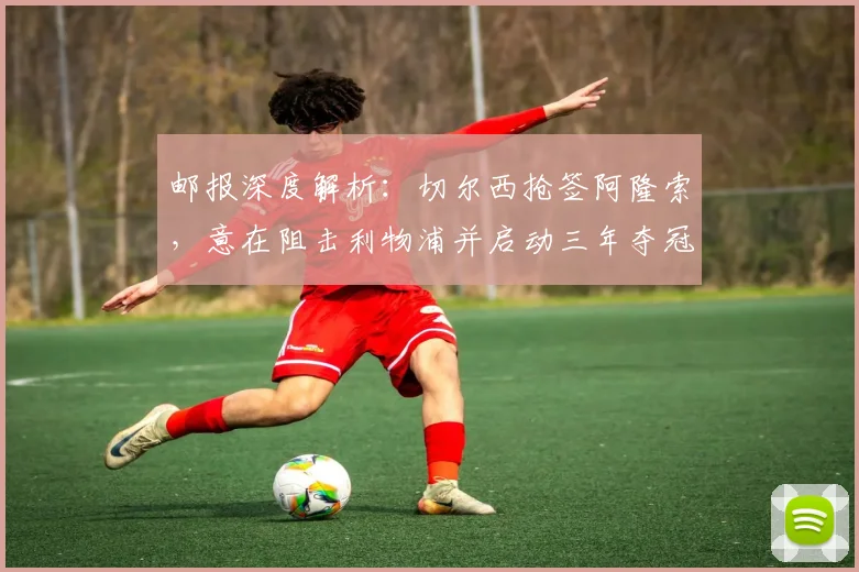 邮报深度解析：切尔西抢签阿隆索，意在阻击利物浦并启动三年夺冠计划