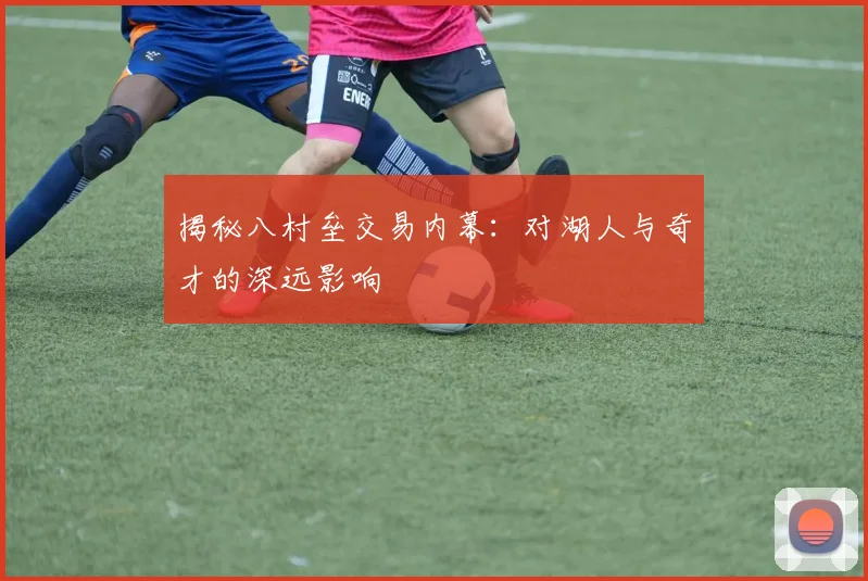 揭秘八村垒交易内幕：对湖人与奇才的深远影响