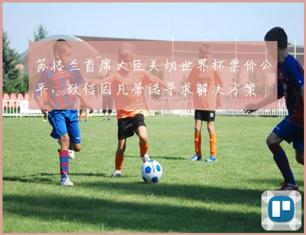 苏格兰首席大臣关切世界杯票价公平，致信因凡蒂诺寻求解决方案