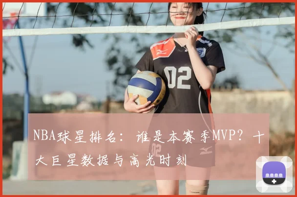 NBA球星排名：谁是本赛季MVP？十大巨星数据与高光时刻