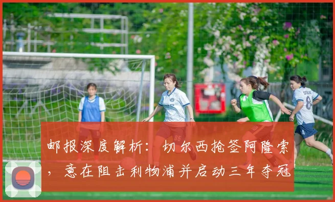邮报深度解析：切尔西抢签阿隆索，意在阻击利物浦并启动三年夺冠计划