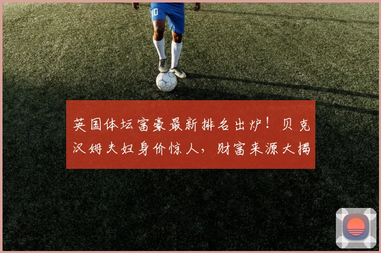 英国体坛富豪最新排名出炉！贝克汉姆夫妇身价惊人，财富来源大揭秘