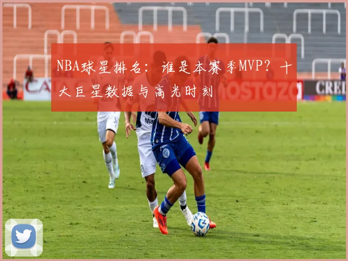 NBA球星排名：谁是本赛季MVP？十大巨星数据与高光时刻